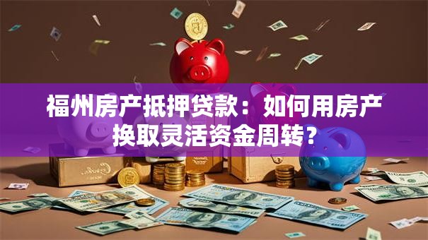 福州房产抵押贷款：如何用房产换取灵活资金周转？