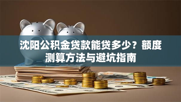 沈阳公积金贷款能贷多少？额度测算方法与避坑指南