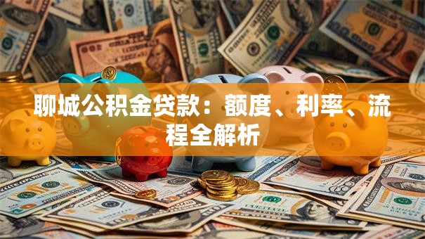 聊城公积金贷款：额度、利率、流程全解析