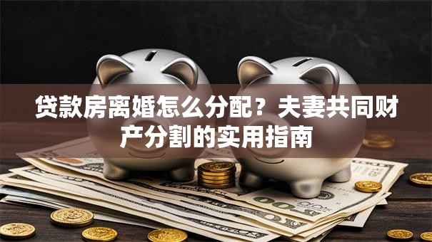 贷款房离婚怎么分配？夫妻共同财产分割的实用指南