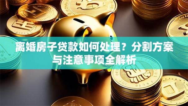 离婚房子贷款如何处理?分割方案与注意事项全解析 离婚房子贷款如何处理?分割方案与注意事项全解析