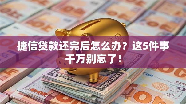 捷信贷款还完后怎么办？这5件事千万别忘了！