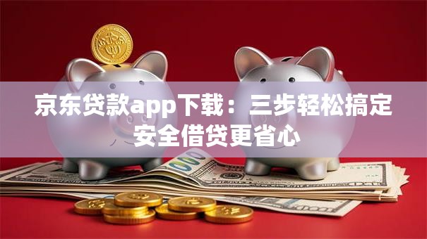 京东贷款app下载：三步轻松搞定 安全借贷更省心