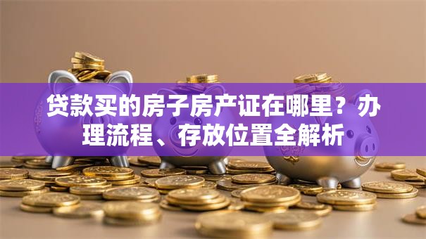 贷款买的房子房产证在哪里？办理流程、存放位置全解析