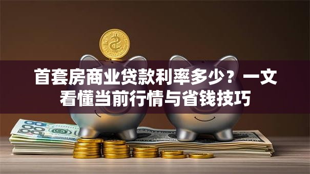 首套房商业贷款利率多少？一文看懂当前行情与省钱技巧