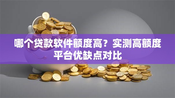 哪个贷款软件额度高？实测高额度平台优缺点对比