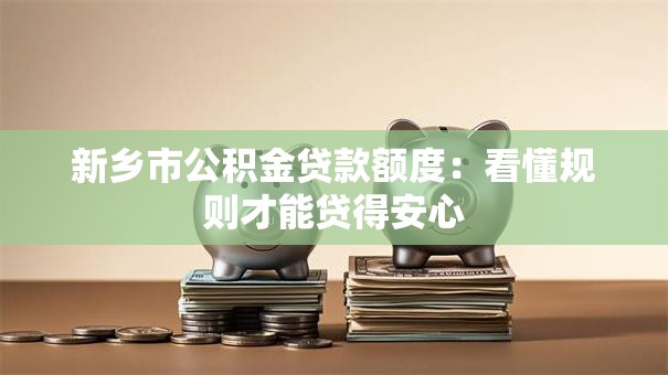 新乡市公积金贷款额度：看懂规则才能贷得安心