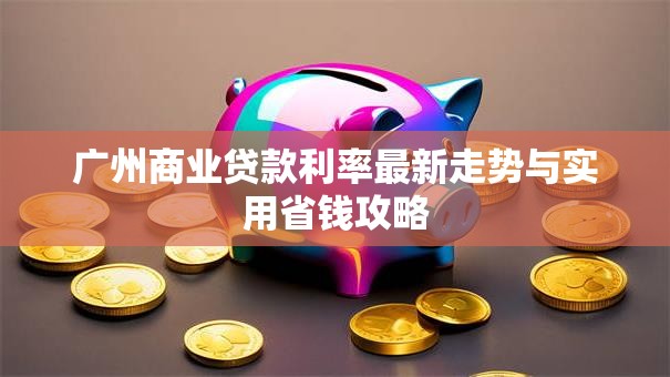 广州商业贷款利率最新走势与实用省钱攻略