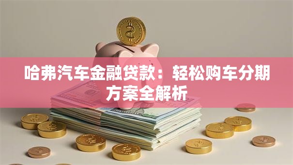 哈弗汽车金融贷款:轻松购车分期方案全解析 哈弗汽车金融贷款:轻松购车分期方案全解析