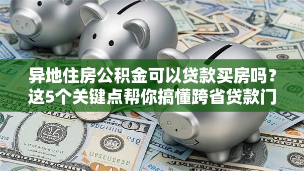 异地住房公积金可以贷款买房吗？这5个关键点帮你搞懂跨省贷款门道
