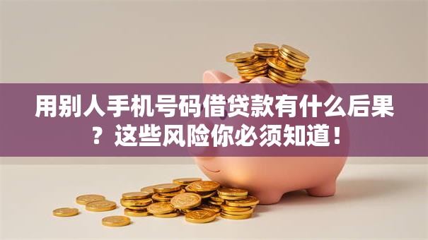 用别人手机号码借贷款有什么后果？这些风险你必须知道！