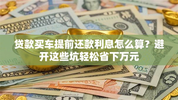 贷款买车提前还款利息怎么算？避开这些坑轻松省下万元