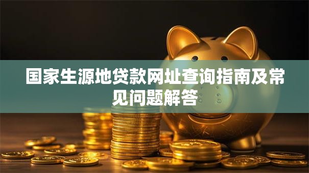国家生源地贷款网址查询指南及常见问题解答