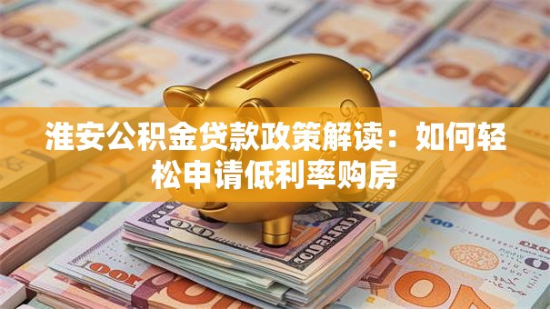 淮安公积金贷款政策解读:如何轻松申请低利率购房 淮安公积金贷款政策解读:如何轻松申请低利率购房