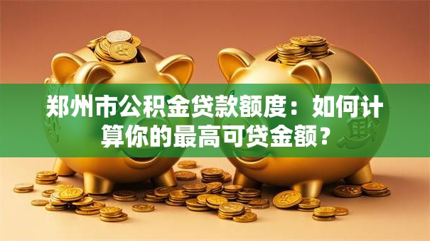 郑州市公积金贷款额度：如何计算你的最高可贷金额？