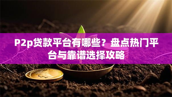 P2p贷款平台有哪些？盘点热门平台与靠谱选择攻略