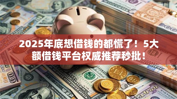 2025年底想借钱的都慌了！5大额借钱平台权威推荐秒批！