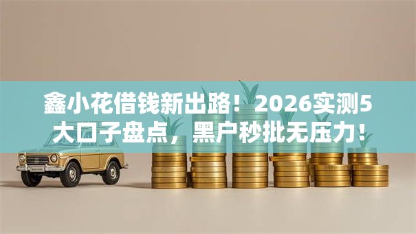 鑫小花借钱新出路！2026实测5大口子盘点，黑户秒批无压力！
