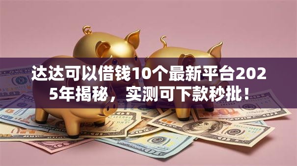 达达可以借钱10个最新平台2025年揭秘，实测可下款秒批！