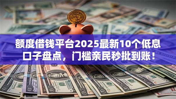 额度借钱平台2025最新10个低息口子盘点，门槛亲民秒批到账！