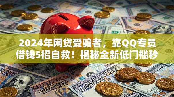2024年网贷受骗者，靠QQ专员借钱5招自救！揭秘全新低门槛秒批通道！