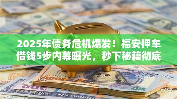 2025年债务危机爆发!福安押车借钱5步内幕曝光,秒下秘籍彻底讲透! 2025年债务危机爆发!福安押车借钱5步内幕曝光,秒下秘籍彻底讲透!