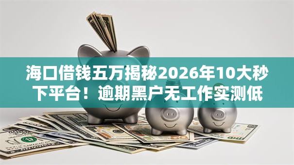 海口借钱五万揭秘2026年10大秒下平台！逾期黑户无工作实测低门槛秒批