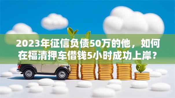 2023年征信负债50万的他，如何在福清押车借钱5小时成功上岸？权威揭秘秒批秘籍！