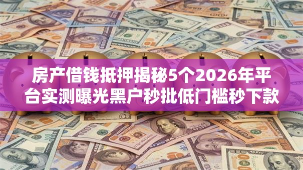 房产借钱抵押揭秘5个2026年平台实测曝光黑户秒批低门槛秒下款! 房产借钱抵押揭秘5个2026年平台实测曝光黑户秒批低门槛秒下款!