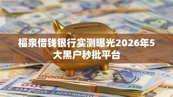 福泉借钱银行实测曝光2026年5大黑户秒批平台 福泉借钱银行实测曝光2026年5大黑户秒批平台