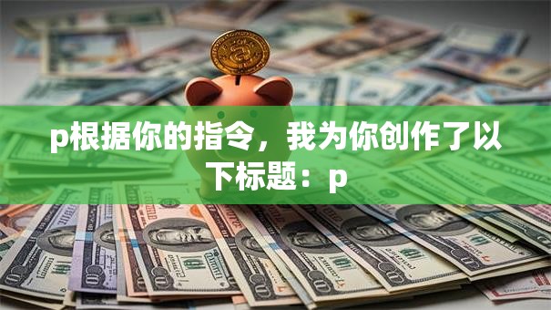 p根据你的指令,我为你创作了以下标题:p p根据你的指令,我为你创作了以下标题:p