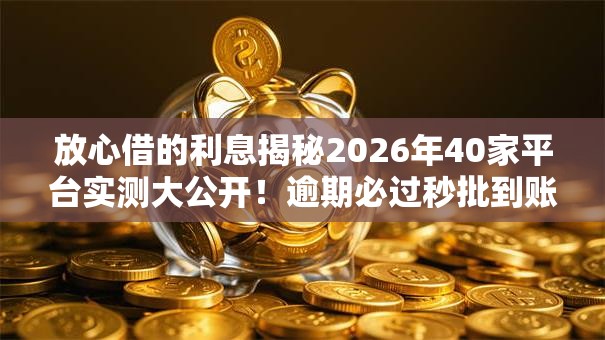 放心借的利息揭秘2026年40家平台实测大公开！逾期必过秒批到账惊喜低门槛无工作照样下款