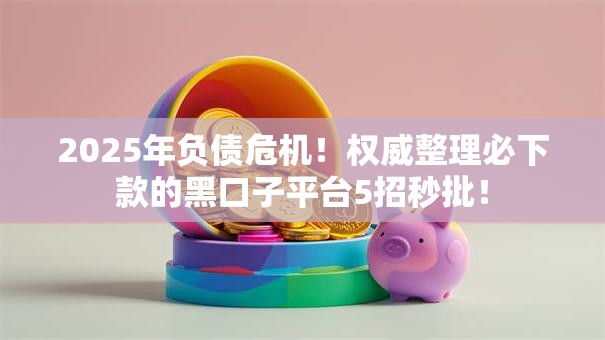 2025年负债危机！权威整理必下款的黑口子平台5招秒批！