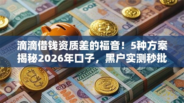 滴滴借钱资质差的福音！5种方案揭秘2026年口子，黑户实测秒批低门槛！