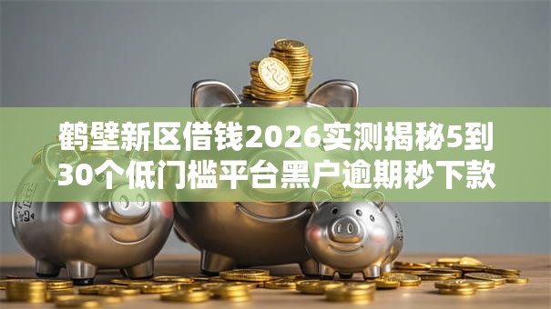 鹤壁新区借钱2026实测揭秘5到30个低门槛平台黑户逾期秒下款秒批无工作可下 鹤壁新区借钱2026实测揭秘5到30个低门槛平台黑户逾期秒下款秒批无工作可下