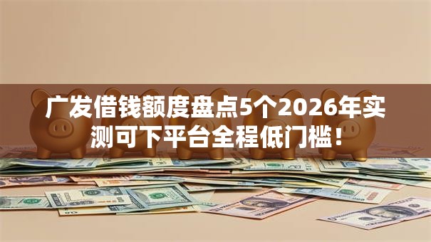 广发借钱额度盘点5个2026年实测可下平台全程低门槛！