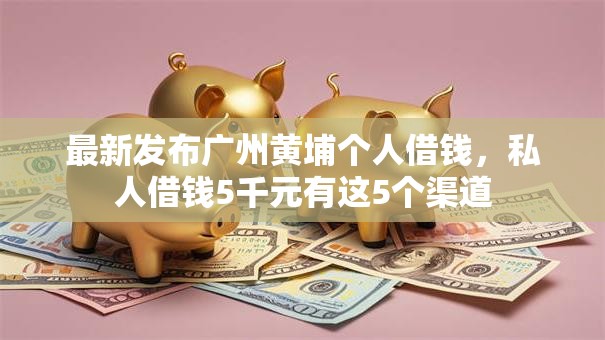 最新发布广州黄埔个人借钱，私人借钱5千元有这5个渠道