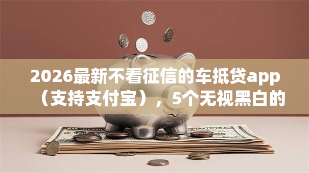 2026最新不看征信的车抵贷app（支持支付宝），5个无视黑白的网贷app无私分享