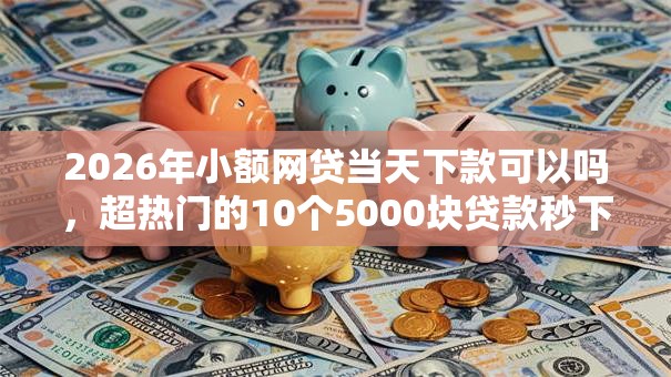 2026年小额网贷当天下款可以吗，超热门的10个5000块贷款秒下软件推荐