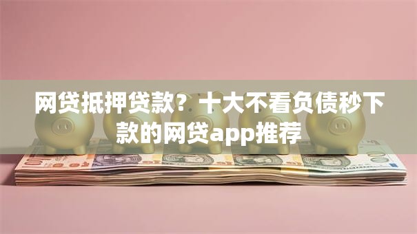 网贷抵押贷款？十大不看负债秒下款的网贷app推荐