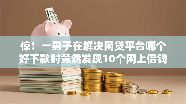 惊！一男子在解决网贷平台哪个好下款时竟然发现10个网上借钱平台，事后分享了出来