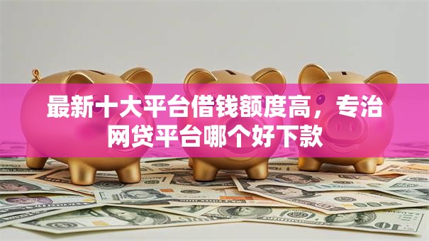 最新十大平台借钱额度高,专治网贷平台哪个好下款 最新十大平台借钱额度高,专治网贷平台哪个好下款