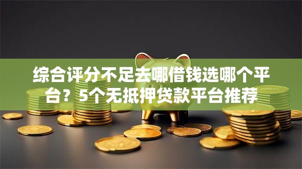 综合评分不足去哪借钱选哪个平台？5个无抵押贷款平台推荐