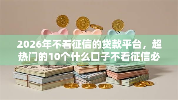 2026年不看征信的贷款平台，超热门的10个什么口子不看征信必下款推荐