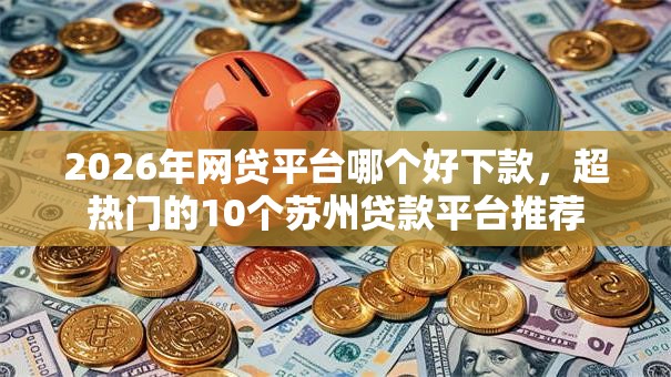 2026年网贷平台哪个好下款，超热门的10个苏州贷款平台推荐
