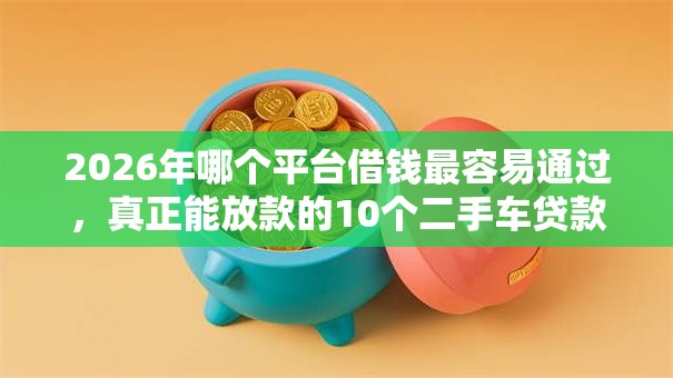 2026年哪个平台借钱最容易通过，真正能放款的10个二手车贷款平台好推荐