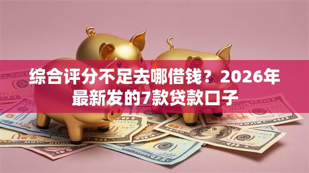 综合评分不足去哪借钱？2026年最新发的7款贷款口子