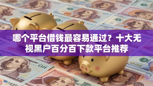 哪个平台借钱最容易通过？十大无视黑户百分百下款平台推荐