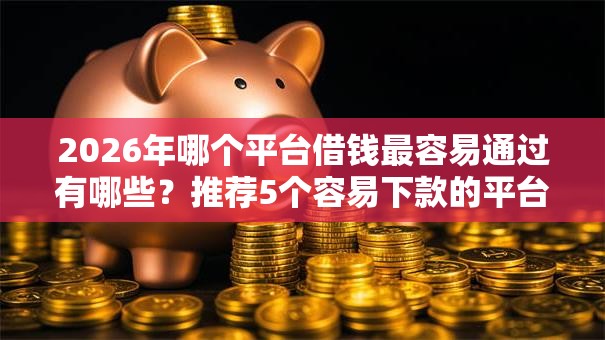 2026年哪个平台借钱最容易通过有哪些？推荐5个容易下款的平台