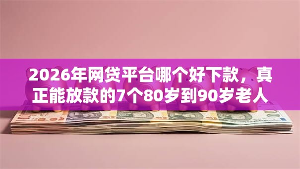 2026年网贷平台哪个好下款，真正能放款的7个80岁到90岁老人借款平台推荐推荐